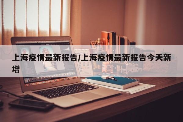上海疫情最新报告/上海疫情最新报告今天新增