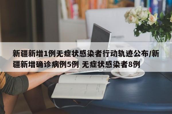 新疆新增1例无症状感染者行动轨迹公布/新疆新增确诊病例5例 无症状感染者8例