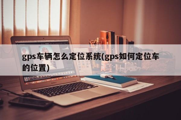 gps车辆怎么定位系统(gps如何定位车的位置)