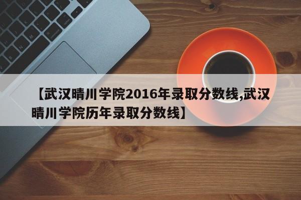 【武汉晴川学院2016年录取分数线,武汉晴川学院历年录取分数线】