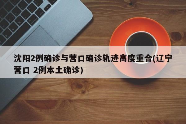 沈阳2例确诊与营口确诊轨迹高度重合(辽宁营口 2例本土确诊)