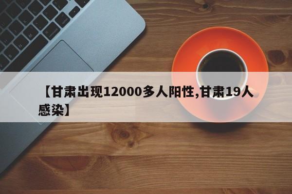 【甘肃出现12000多人阳性,甘肃19人感染】