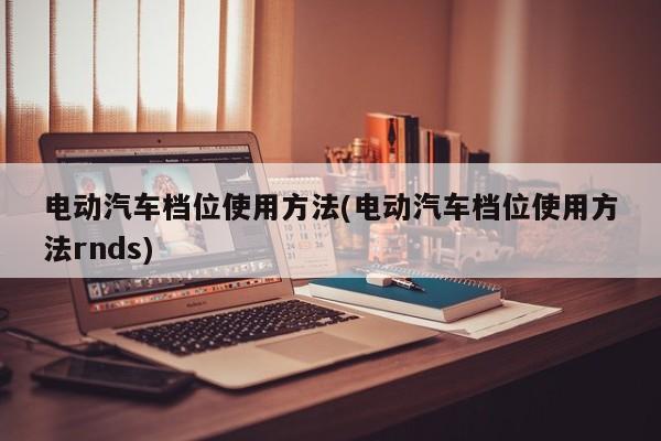 电动汽车档位使用方法(电动汽车档位使用方法rnds)