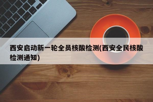 西安启动新一轮全员核酸检测(西安全民核酸检测通知)