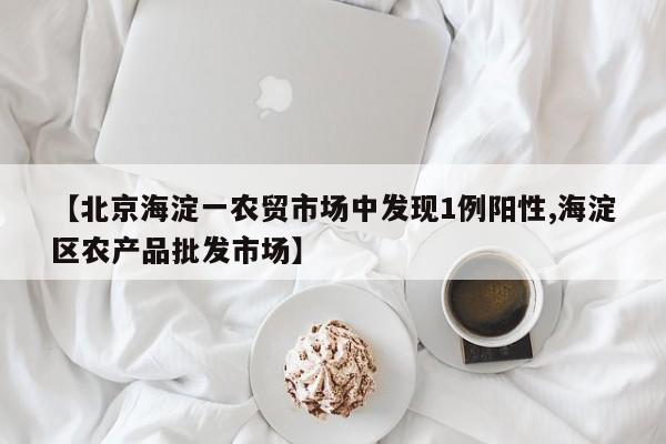 【北京海淀一农贸市场中发现1例阳性,海淀区农产品批发市场】