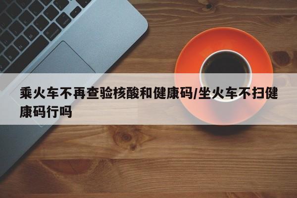 乘火车不再查验核酸和健康码/坐火车不扫健康码行吗
