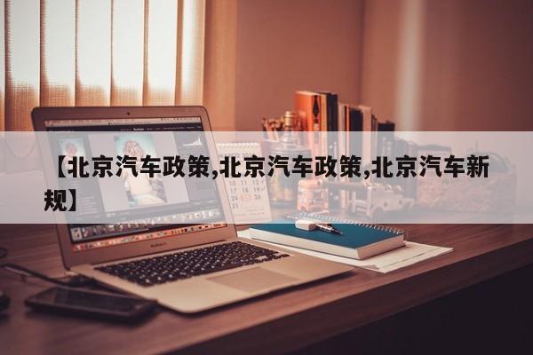 【北京汽车政策,北京汽车政策,北京汽车新规】