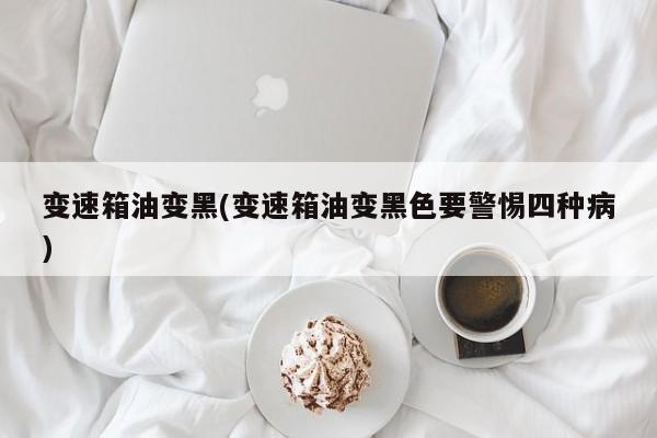 变速箱油变黑(变速箱油变黑色要警惕四种病)
