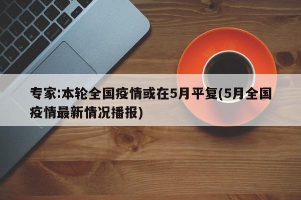 专家:本轮全国疫情或在5月平复(5月全国疫情最新情况播报)