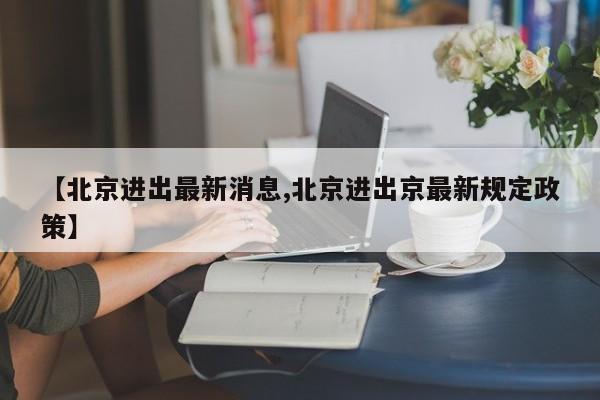 【北京进出最新消息,北京进出京最新规定政策】