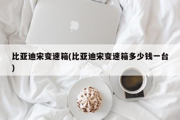 比亚迪宋变速箱(比亚迪宋变速箱多少钱一台)