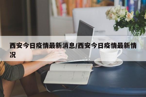 西安今日疫情最新消息/西安今日疫情最新情况