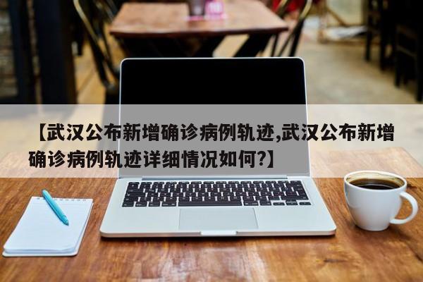 【武汉公布新增确诊病例轨迹,武汉公布新增确诊病例轨迹详细情况如何?】