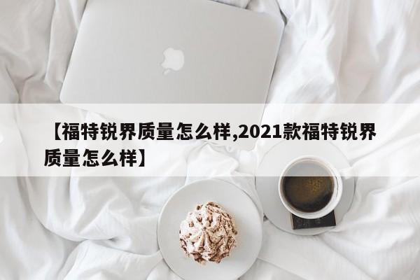 【福特锐界质量怎么样,2021款福特锐界质量怎么样】