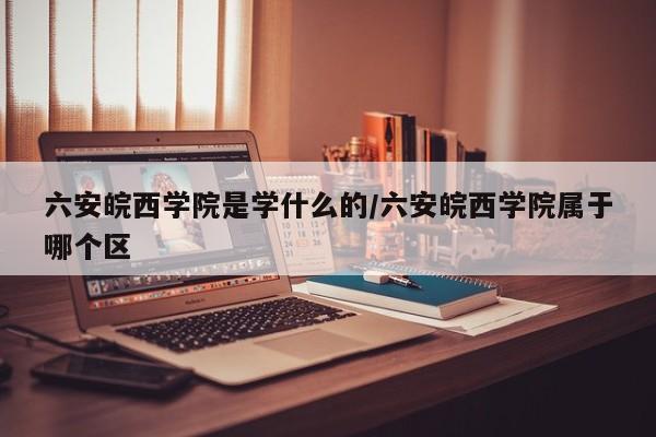 六安皖西学院是学什么的/六安皖西学院属于哪个区