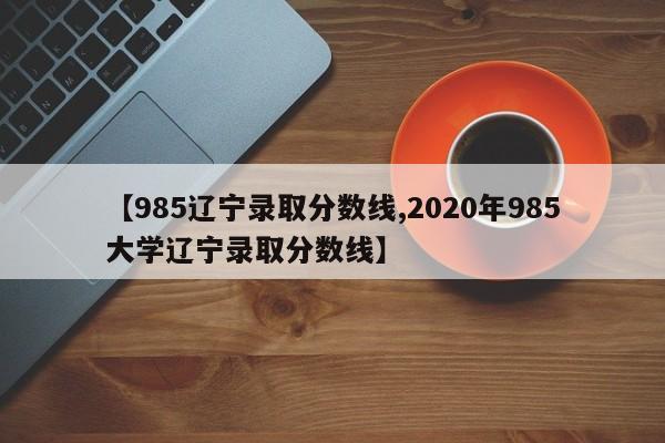 【985辽宁录取分数线,2020年985大学辽宁录取分数线】
