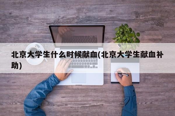 北京大学生什么时候献血(北京大学生献血补助)