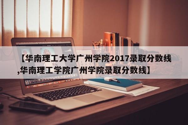 【华南理工大学广州学院2017录取分数线,华南理工学院广州学院录取分数线】