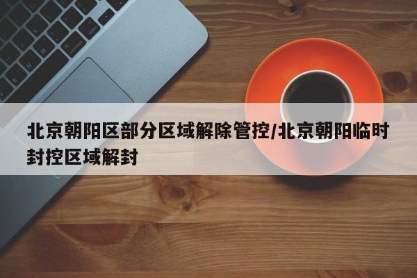北京朝阳区部分区域解除管控/北京朝阳临时封控区域解封