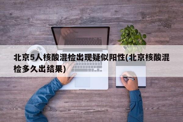 北京5人核酸混检出现疑似阳性(北京核酸混检多久出结果)