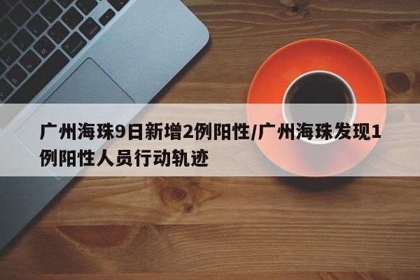 广州海珠9日新增2例阳性/广州海珠发现1例阳性人员行动轨迹