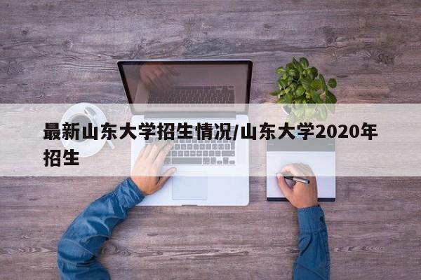 最新山东大学招生情况/山东大学2020年招生