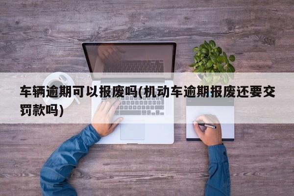 车辆逾期可以报废吗(机动车逾期报废还要交罚款吗)