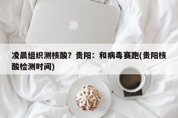 凌晨组织测核酸？贵阳：和病毒赛跑(贵阳核酸检测时间)