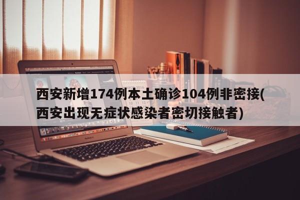 西安新增174例本土确诊104例非密接(西安出现无症状感染者密切接触者)