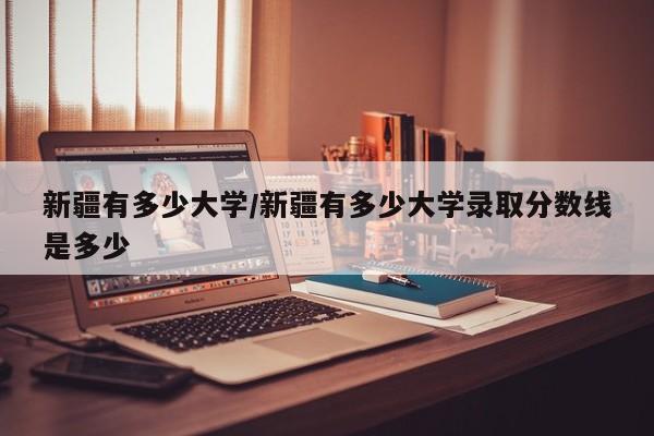 新疆有多少大学/新疆有多少大学录取分数线是多少
