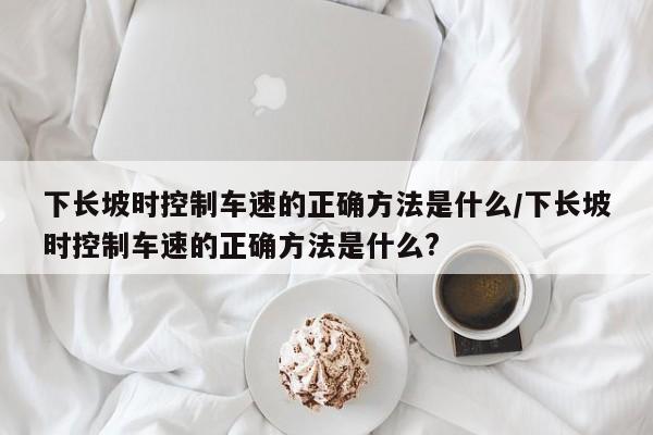 下长坡时控制车速的正确方法是什么/下长坡时控制车速的正确方法是什么?
