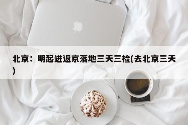 北京：明起进返京落地三天三检(去北京三天)