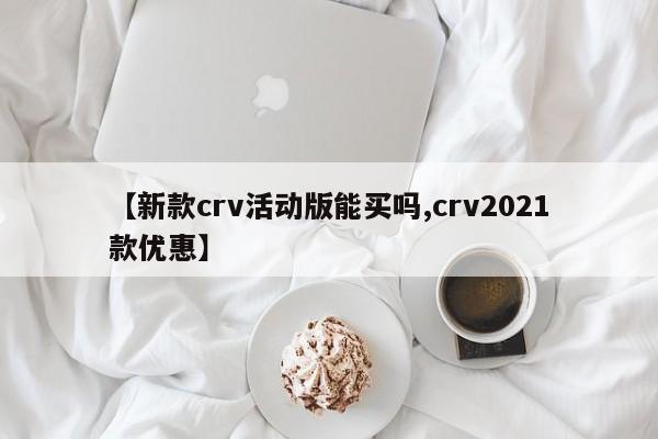 【新款crv活动版能买吗,crv2021款优惠】
