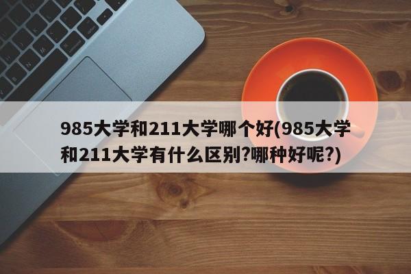 985大学和211大学哪个好(985大学和211大学有什么区别?哪种好呢?)