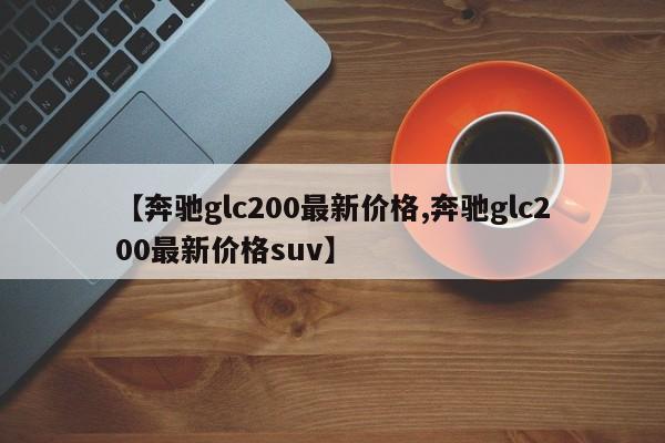 【奔驰glc200最新价格,奔驰glc200最新价格suv】