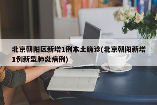 北京朝阳区新增1例本土确诊(北京朝阳新增1例新型肺炎病例)