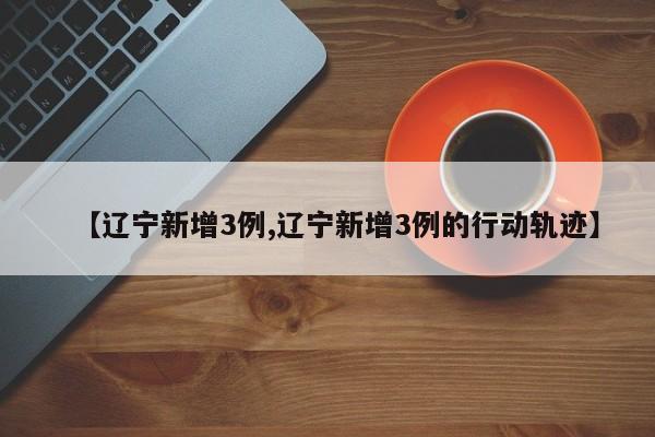 【辽宁新增3例,辽宁新增3例的行动轨迹】