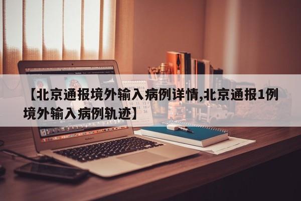 【北京通报境外输入病例详情,北京通报1例境外输入病例轨迹】