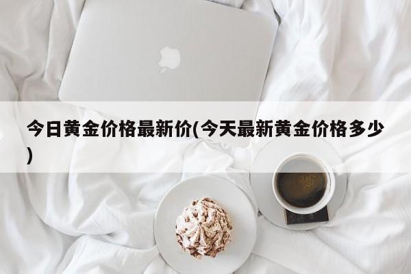 今日黄金价格最新价(今天最新黄金价格多少)