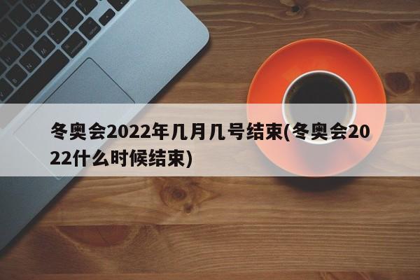 冬奥会2022年几月几号结束(冬奥会2022什么时候结束)