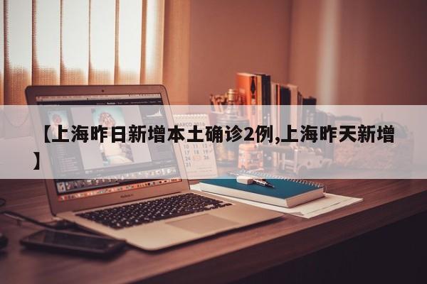 【上海昨日新增本土确诊2例,上海昨天新增】