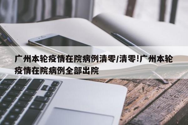 广州本轮疫情在院病例清零/清零!广州本轮疫情在院病例全部出院
