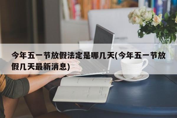 今年五一节放假法定是哪几天(今年五一节放假几天最新消息)