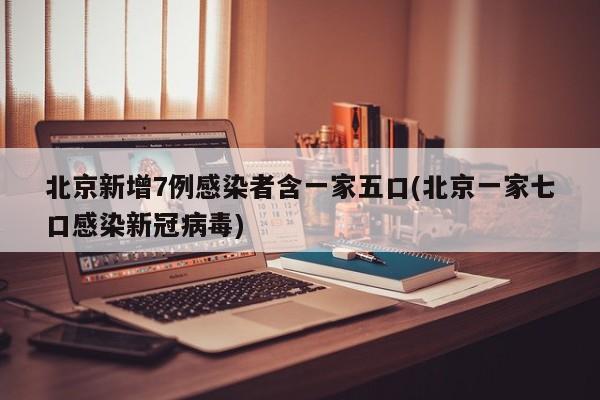 北京新增7例感染者含一家五口(北京一家七口感染新冠病毒)
