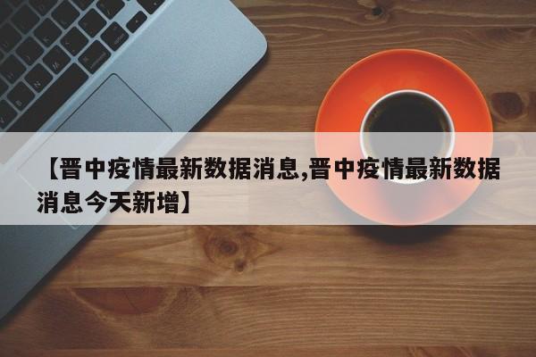 【晋中疫情最新数据消息,晋中疫情最新数据消息今天新增】