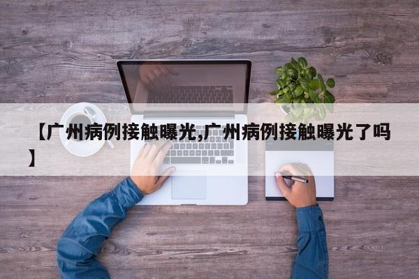 【广州病例接触曝光,广州病例接触曝光了吗】