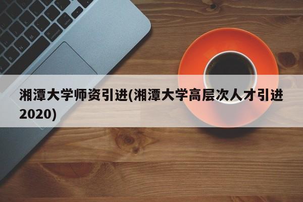 湘潭大学师资引进(湘潭大学高层次人才引进2020)