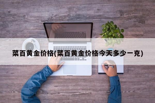 菜百黄金价格(菜百黄金价格今天多少一克)