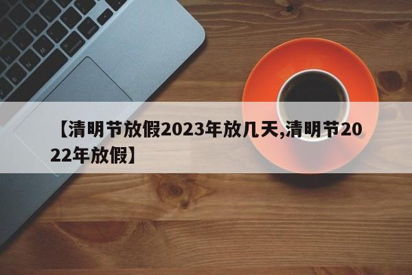 【清明节放假2023年放几天,清明节2022年放假】