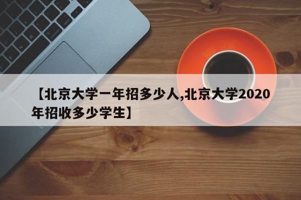 【北京大学一年招多少人,北京大学2020年招收多少学生】
